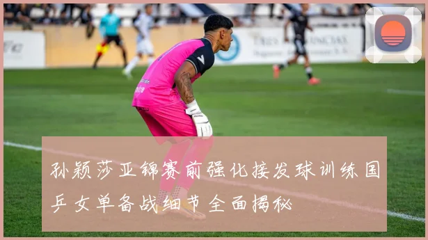 孙颖莎亚锦赛前强化接发球训练国乒女单备战细节全面揭秘