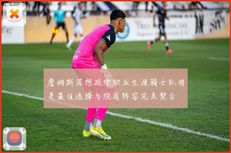 詹姆斯若想延续职业生涯骑士队将是最佳选择与现有阵容完美契合
