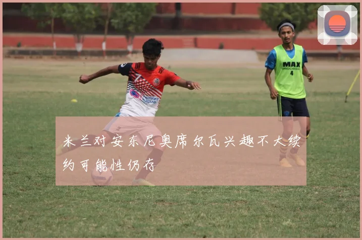 米兰对安东尼奥席尔瓦兴趣不大续约可能性仍存