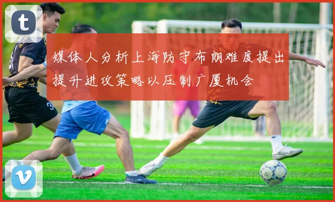媒体人分析上海防守布朗难度提出提升进攻策略以压制广厦机会