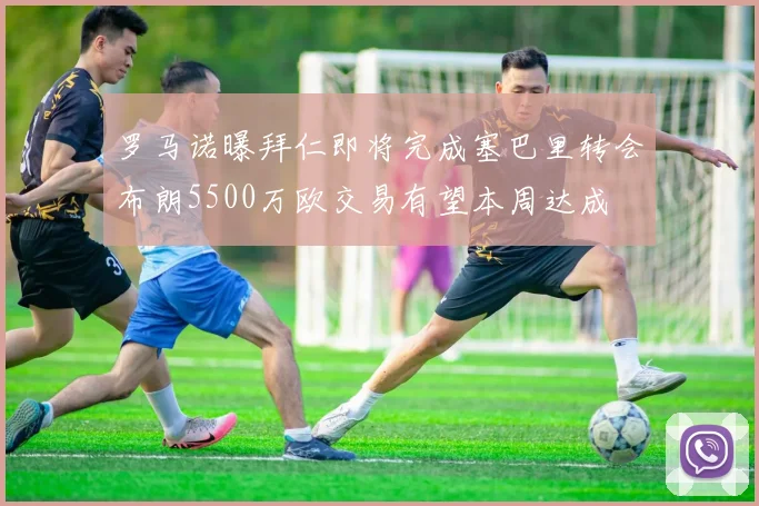 罗马诺曝拜仁即将完成塞巴里转会布朗5500万欧交易有望本周达成