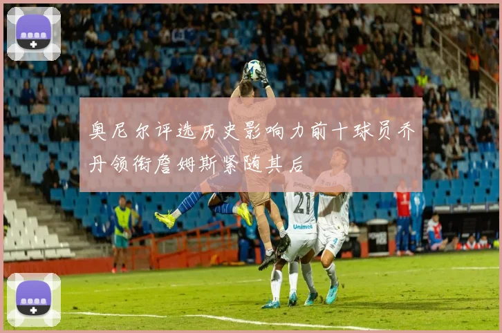 奥尼尔评选历史影响力前十球员乔丹领衔詹姆斯紧随其后