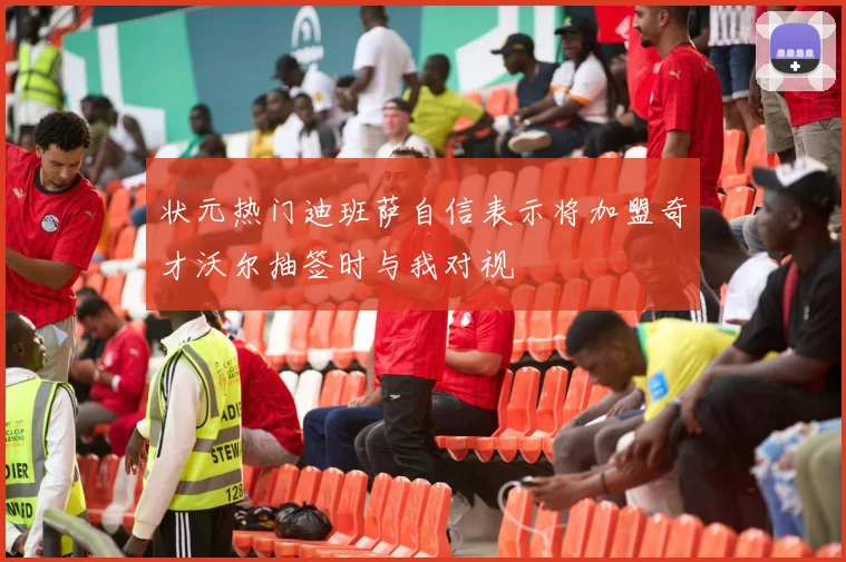 状元热门迪班萨自信表示将加盟奇才沃尔抽签时与我对视