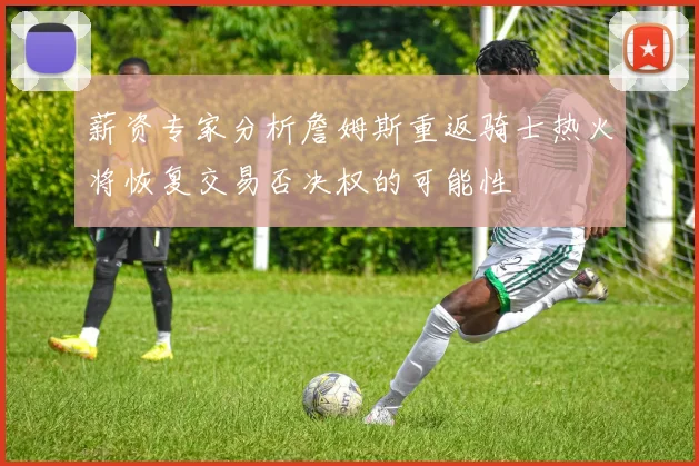 薪资专家分析詹姆斯重返骑士热火将恢复交易否决权的可能性