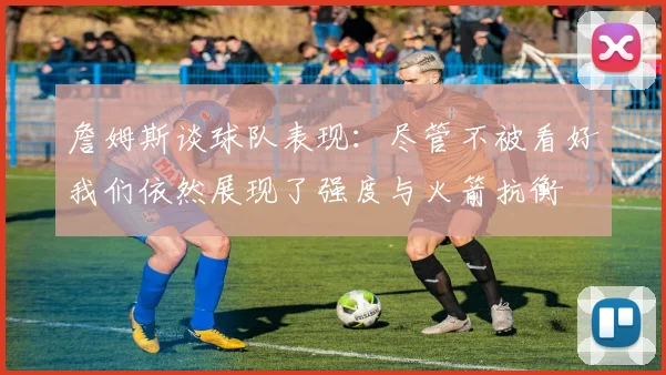 詹姆斯谈球队表现：尽管不被看好我们依然展现了强度与火箭抗衡