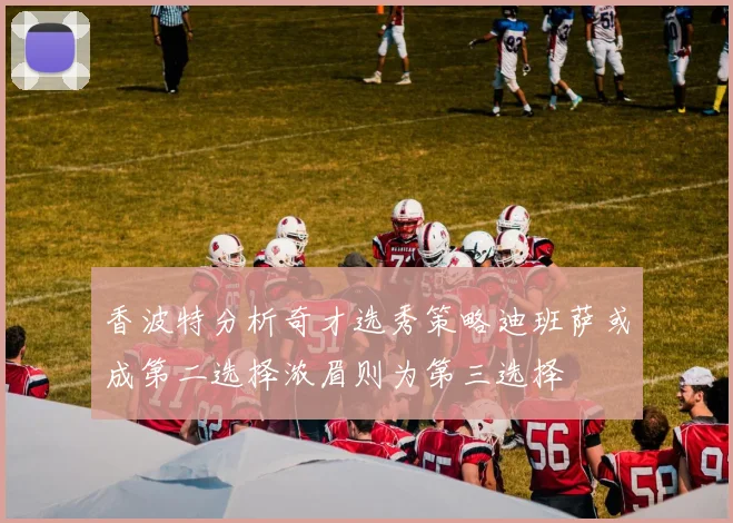 香波特分析奇才选秀策略迪班萨或成第二选择浓眉则为第三选择
