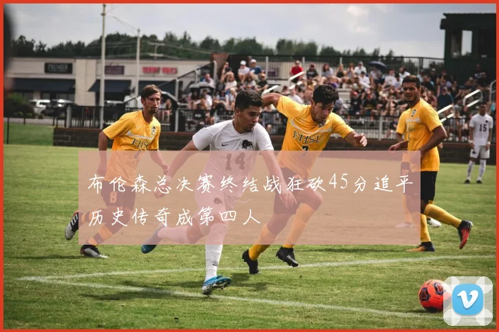 布伦森总决赛终结战狂砍45分追平历史传奇成第四人
