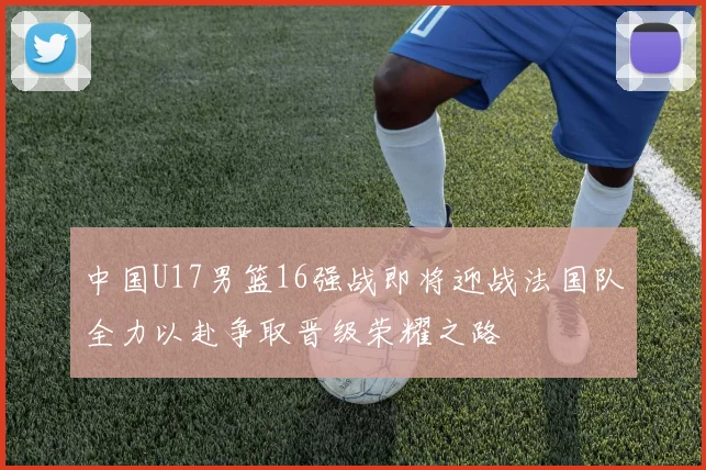 中国U17男篮16强战即将迎战法国队全力以赴争取晋级荣耀之路
