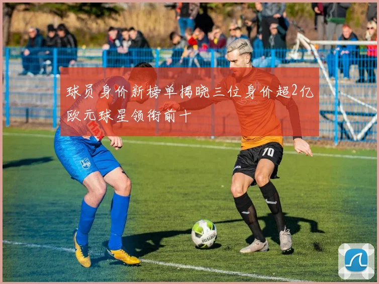 球员身价新榜单揭晓三位身价超2亿欧元球星领衔前十
