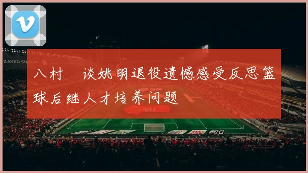 八村塁谈姚明退役遗憾感受反思篮球后继人才培养问题