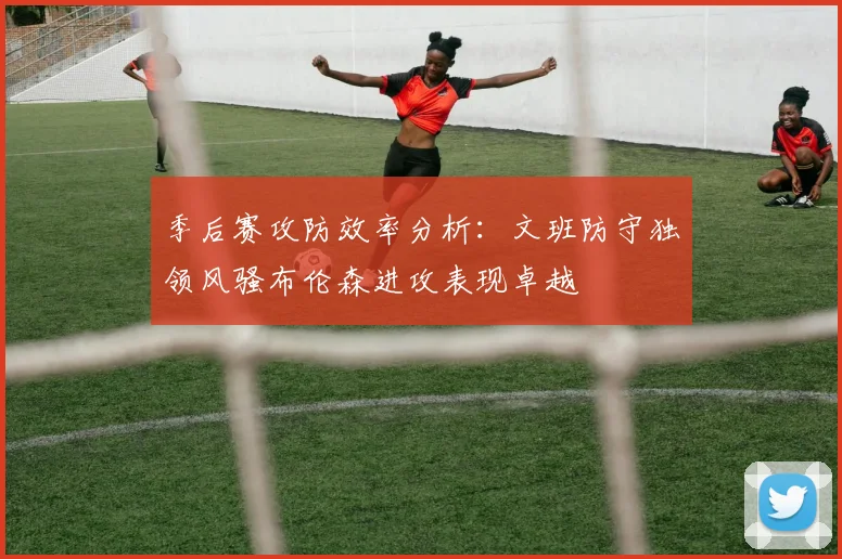 季后赛攻防效率分析：文班防守独领风骚布伦森进攻表现卓越
