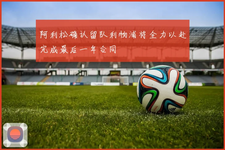 阿利松确认留队利物浦将全力以赴完成最后一年合同