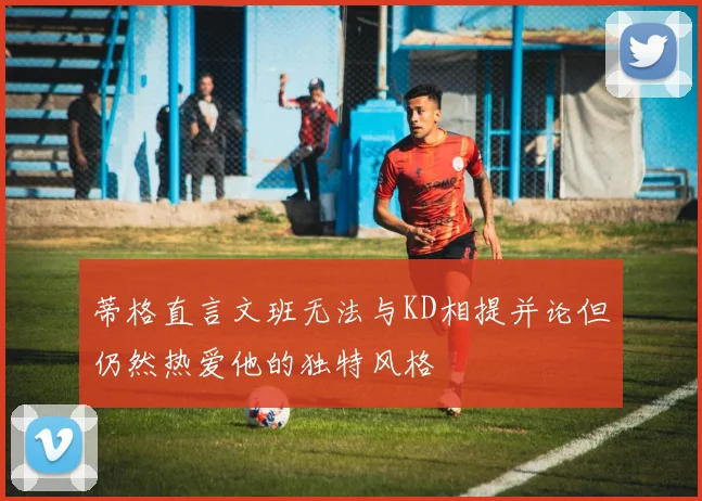 蒂格直言文班无法与KD相提并论但仍然热爱他的独特风格