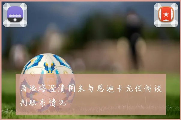 马洛塔澄清国米与恩迪卡无任何谈判联系情况