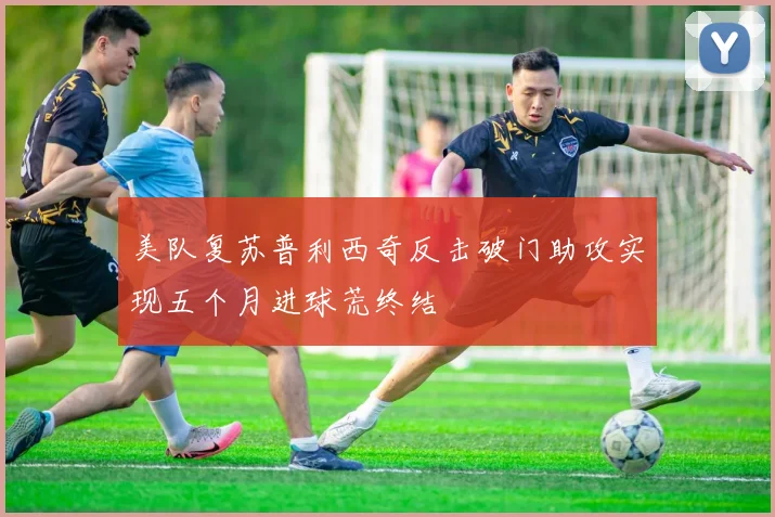 美队复苏普利西奇反击破门助攻实现五个月进球荒终结