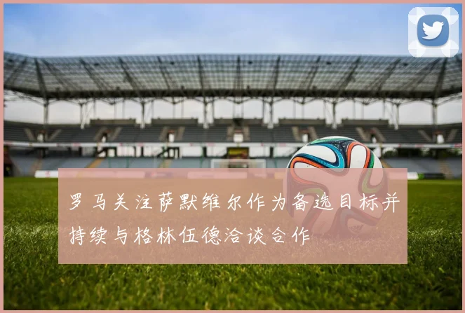 罗马关注萨默维尔作为备选目标并持续与格林伍德洽谈合作