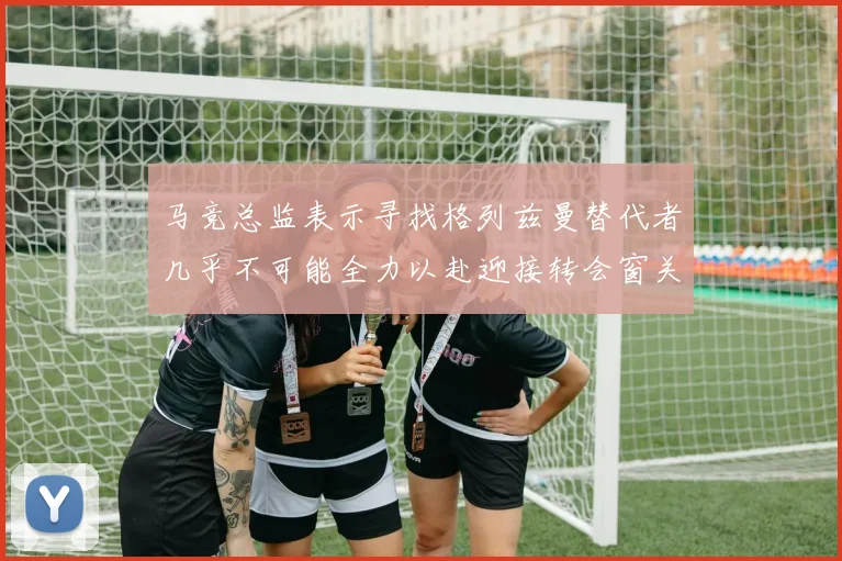马竞总监表示寻找格列兹曼替代者几乎不可能全力以赴迎接转会窗关闭