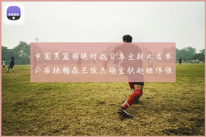 中国男篮明晚对战日本全新大名单公布杨瀚森王俊杰胡金秋赵继伟领衔出战