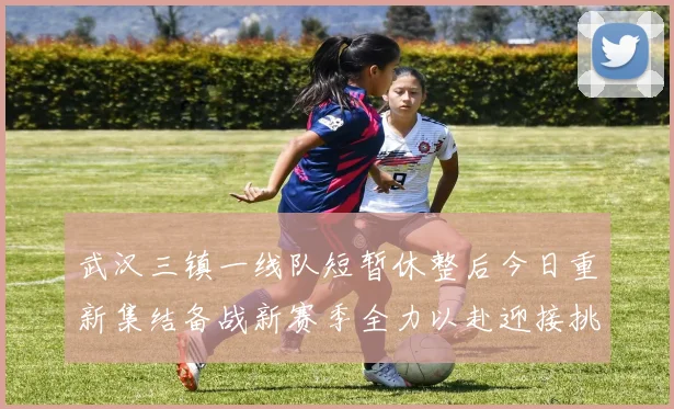 武汉三镇一线队短暂休整后今日重新集结备战新赛季全力以赴迎接挑战